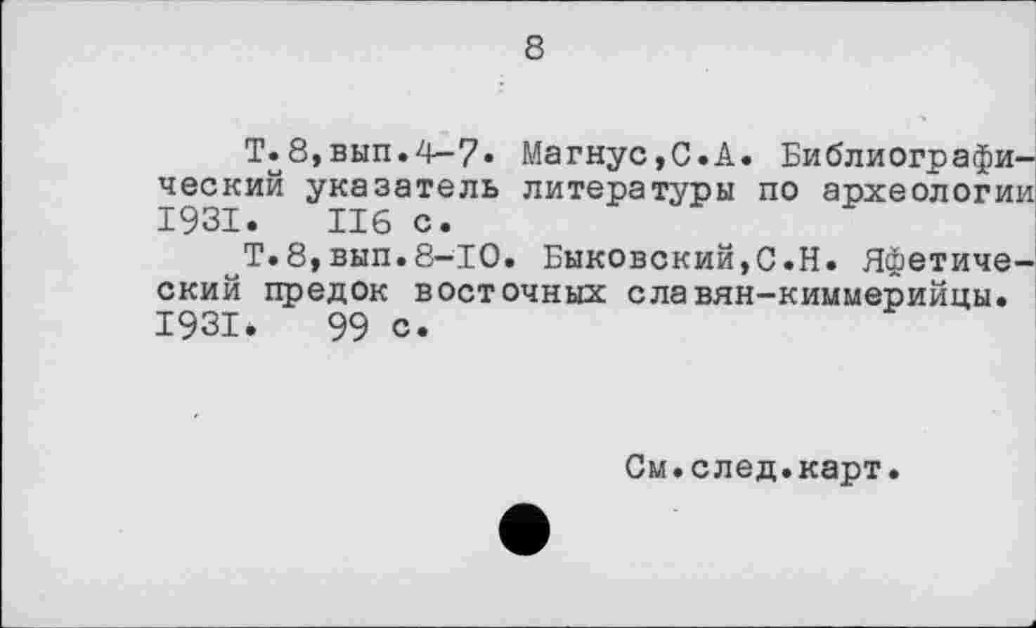 ﻿8
Т.8,вып.4~7» Магнус,С.А. Библиографический указатель литературы по археологии 1931. Ибо.
^Т.8,вып.8—ТО. Быковский,С.Н. Яфетический предок восточных славян-киммерийцы. 1931.	99 с.
См.след.карт.